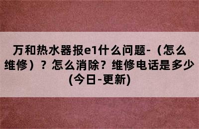 万和热水器报e1什么问题-（怎么维修）？怎么消除？维修电话是多少(今日-更新)