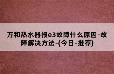 万和热水器报e3故障什么原因-故障解决方法-(今日-推荐)