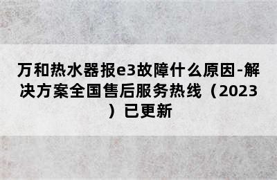 万和热水器报e3故障什么原因-解决方案全国售后服务热线（2023）已更新