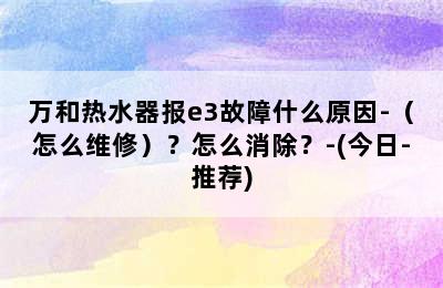 万和热水器报e3故障什么原因-（怎么维修）？怎么消除？-(今日-推荐)