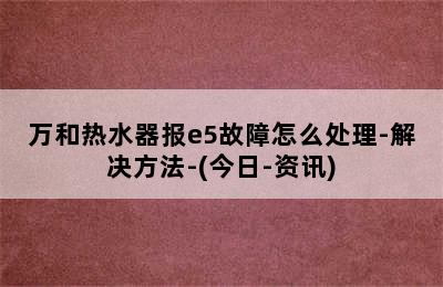 万和热水器报e5故障怎么处理-解决方法-(今日-资讯)