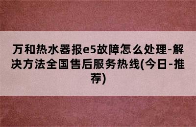 万和热水器报e5故障怎么处理-解决方法全国售后服务热线(今日-推荐)