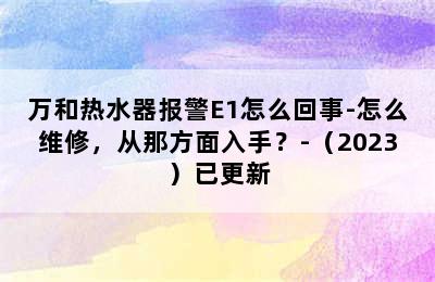 万和热水器报警E1怎么回事-怎么维修，从那方面入手？-（2023）已更新