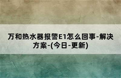 万和热水器报警E1怎么回事-解决方案-(今日-更新)