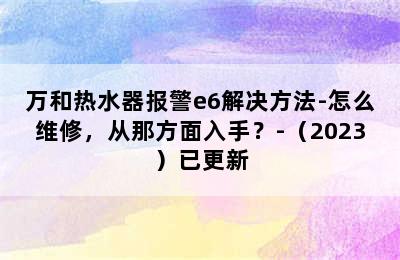 万和热水器报警e6解决方法-怎么维修，从那方面入手？-（2023）已更新