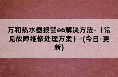 万和热水器报警e6解决方法-（常见故障维修处理方案）-(今日-更新)