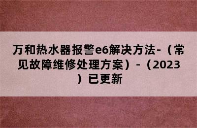 万和热水器报警e6解决方法-（常见故障维修处理方案）-（2023）已更新