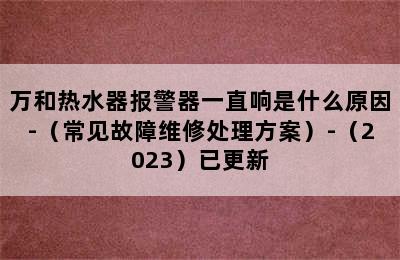 万和热水器报警器一直响是什么原因-（常见故障维修处理方案）-（2023）已更新