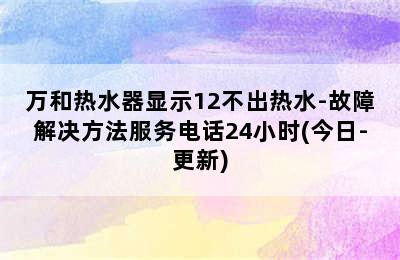 万和热水器显示12不出热水-故障解决方法服务电话24小时(今日-更新)