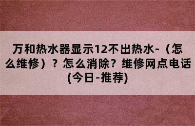 万和热水器显示12不出热水-（怎么维修）？怎么消除？维修网点电话(今日-推荐)