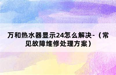 万和热水器显示24怎么解决-（常见故障维修处理方案）