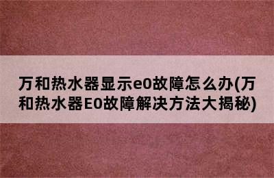 万和热水器显示e0故障怎么办(万和热水器E0故障解决方法大揭秘)