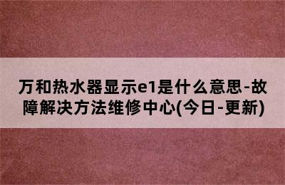 万和热水器显示e1是什么意思-故障解决方法维修中心(今日-更新)