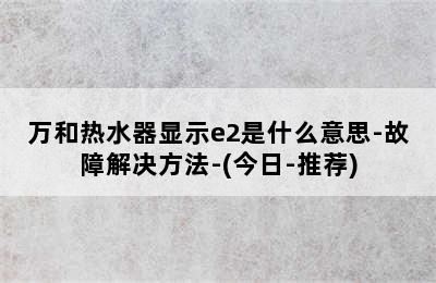 万和热水器显示e2是什么意思-故障解决方法-(今日-推荐)