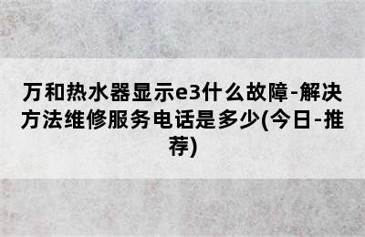 万和热水器显示e3什么故障-解决方法维修服务电话是多少(今日-推荐)