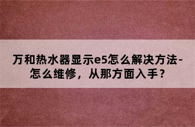 万和热水器显示e5怎么解决方法-怎么维修，从那方面入手？