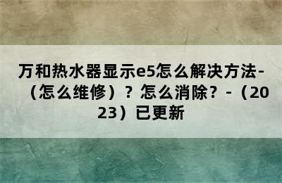 万和热水器显示e5怎么解决方法-（怎么维修）？怎么消除？-（2023）已更新