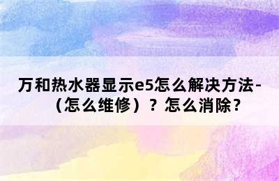 万和热水器显示e5怎么解决方法-（怎么维修）？怎么消除？