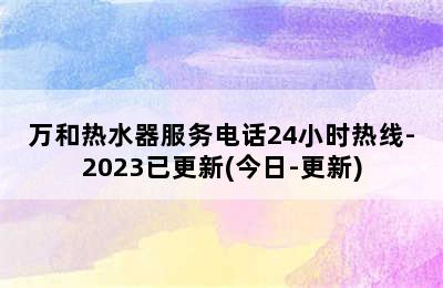 万和热水器服务电话24小时热线-2023已更新(今日-更新)