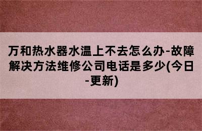 万和热水器水温上不去怎么办-故障解决方法维修公司电话是多少(今日-更新)