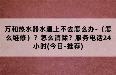 万和热水器水温上不去怎么办-（怎么维修）？怎么消除？服务电话24小时(今日-推荐)