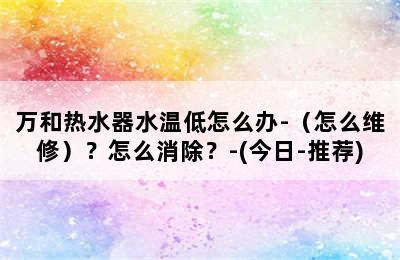 万和热水器水温低怎么办-（怎么维修）？怎么消除？-(今日-推荐)