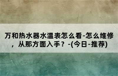 万和热水器水温表怎么看-怎么维修，从那方面入手？-(今日-推荐)