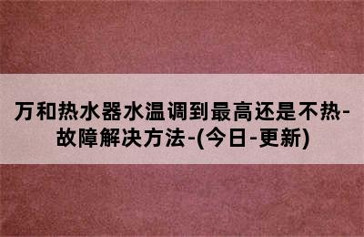 万和热水器水温调到最高还是不热-故障解决方法-(今日-更新)