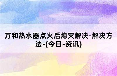 万和热水器点火后熄灭解决-解决方法-(今日-资讯)