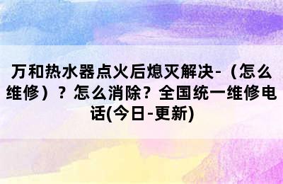 万和热水器点火后熄灭解决-（怎么维修）？怎么消除？全国统一维修电话(今日-更新)