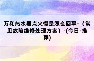 万和热水器点火慢是怎么回事-（常见故障维修处理方案）-(今日-推荐)