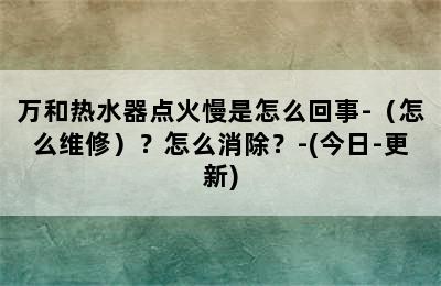 万和热水器点火慢是怎么回事-（怎么维修）？怎么消除？-(今日-更新)