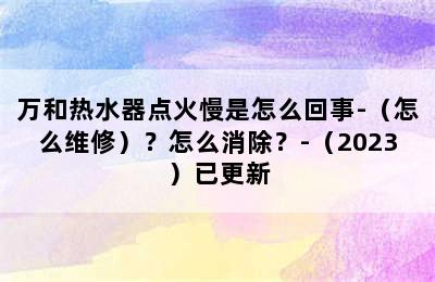 万和热水器点火慢是怎么回事-（怎么维修）？怎么消除？-（2023）已更新