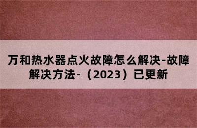 万和热水器点火故障怎么解决-故障解决方法-（2023）已更新