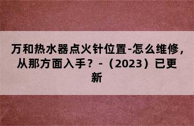 万和热水器点火针位置-怎么维修，从那方面入手？-（2023）已更新