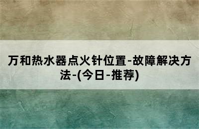 万和热水器点火针位置-故障解决方法-(今日-推荐)