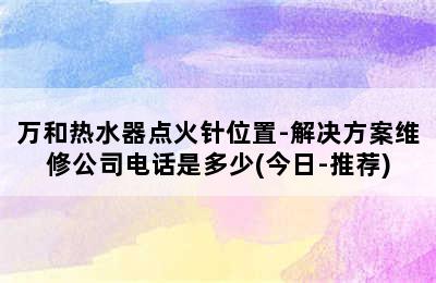 万和热水器点火针位置-解决方案维修公司电话是多少(今日-推荐)