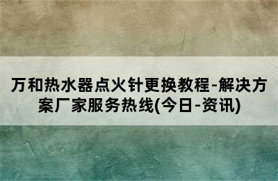 万和热水器点火针更换教程-解决方案厂家服务热线(今日-资讯)