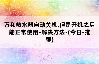 万和热水器自动关机,但是开机之后能正常使用-解决方法-(今日-推荐)