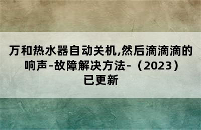 万和热水器自动关机,然后滴滴滴的响声-故障解决方法-（2023）已更新