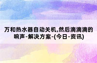 万和热水器自动关机,然后滴滴滴的响声-解决方案-(今日-资讯)