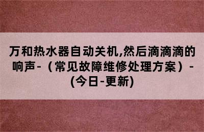 万和热水器自动关机,然后滴滴滴的响声-（常见故障维修处理方案）-(今日-更新)