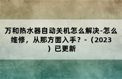 万和热水器自动关机怎么解决-怎么维修，从那方面入手？-（2023）已更新