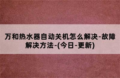 万和热水器自动关机怎么解决-故障解决方法-(今日-更新)