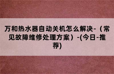 万和热水器自动关机怎么解决-（常见故障维修处理方案）-(今日-推荐)