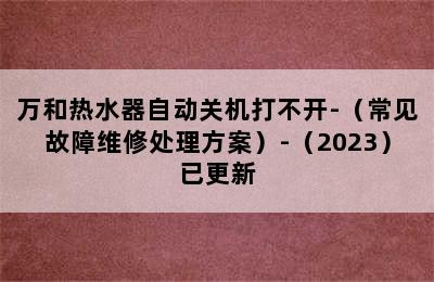 万和热水器自动关机打不开-（常见故障维修处理方案）-（2023）已更新