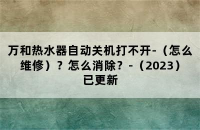 万和热水器自动关机打不开-（怎么维修）？怎么消除？-（2023）已更新