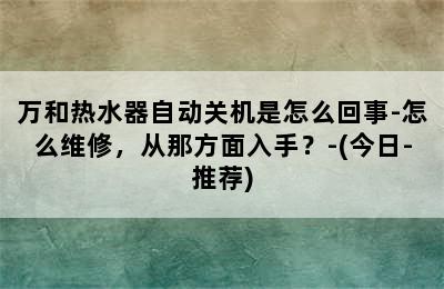 万和热水器自动关机是怎么回事-怎么维修，从那方面入手？-(今日-推荐)