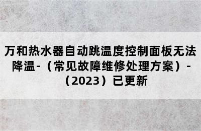 万和热水器自动跳温度控制面板无法降温-（常见故障维修处理方案）-（2023）已更新