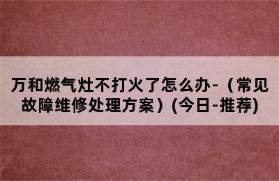 万和燃气灶不打火了怎么办-（常见故障维修处理方案）(今日-推荐)